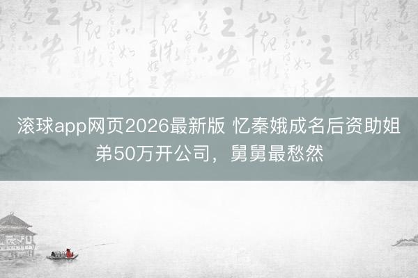 滚球app网页2026最新版 忆秦娥成名后资助姐弟50万开公司，舅舅最愁然