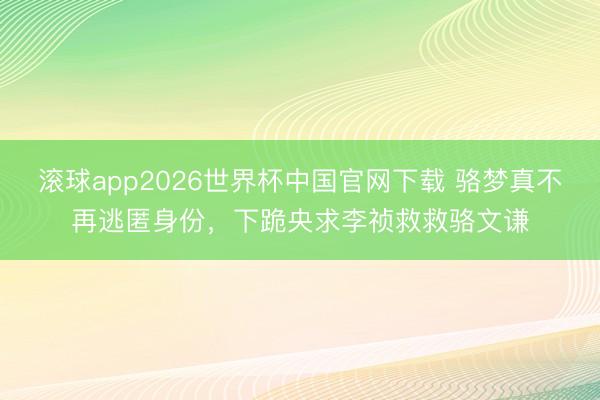 滚球app2026世界杯中国官网下载 骆梦真不再逃匿身份，下跪央求李祯救救骆文谦