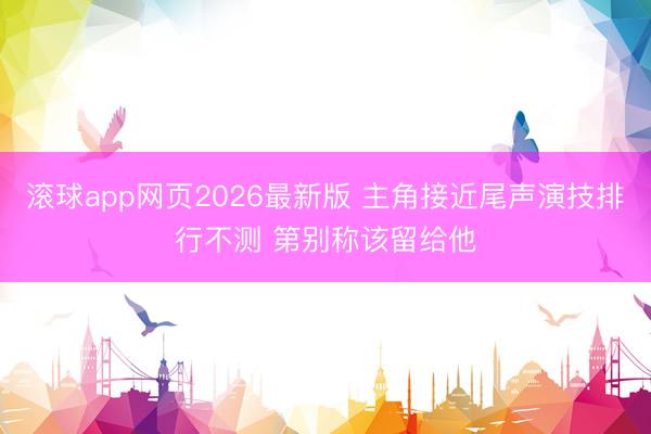 滚球app网页2026最新版 主角接近尾声演技排行不测 第别称该留给他