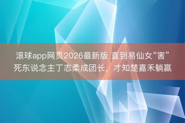 滚球app网页2026最新版 直到易仙女“害”死东说念主丁志柔成团长，才知楚嘉禾躺赢