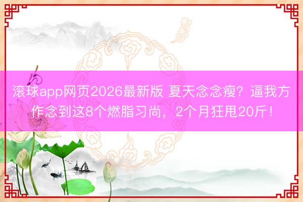 滚球app网页2026最新版 夏天念念瘦?逼我方作念到这8个燃脂习尚,2个月狂甩20斤!