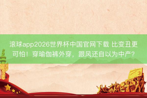 滚球app2026世界杯中国官网下载 比变丑更可怕!穿瑜伽裤外穿,跟风还自以为中产?