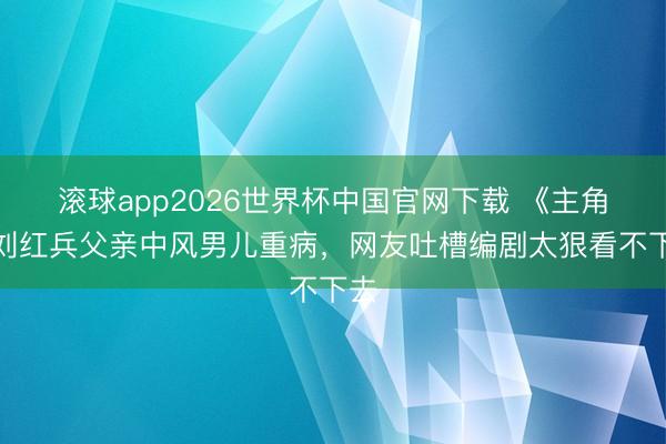 滚球app2026世界杯中国官网下载 《主角》刘红兵父亲中风男儿重病，网友吐槽编剧太狠看不下去