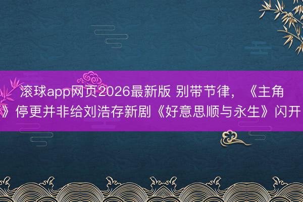 滚球app网页2026最新版 别带节律,《主角》停更并非给刘浩存新剧《好意思顺与永生》闪开