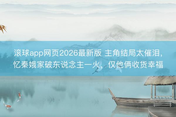 滚球app网页2026最新版 主角结局太催泪，忆秦娥家破东说念主一火，仅他俩收货幸福