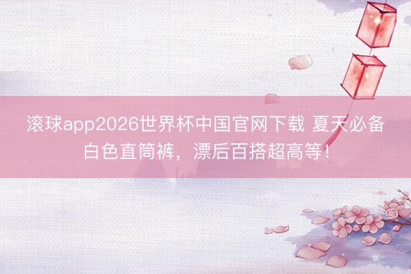 滚球app2026世界杯中国官网下载 夏天必备白色直筒裤,漂后百搭超高等!