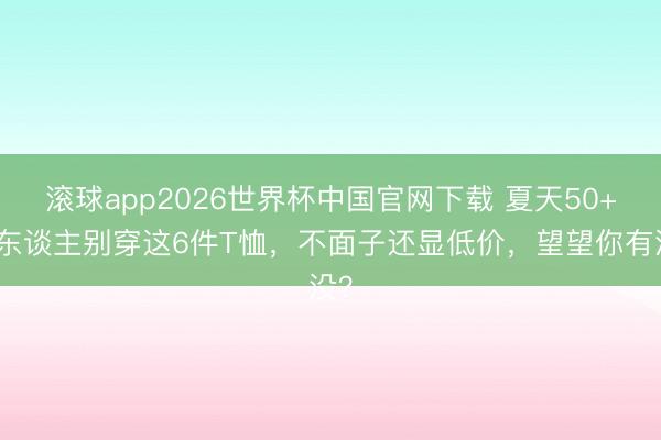 滚球app2026世界杯中国官网下载 夏天50+女东谈主别穿这6件T恤,不面子还显低价,望望你有没?