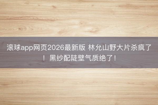 滚球app网页2026最新版 林允山野大片杀疯了！黑纱配陡壁气质绝了！