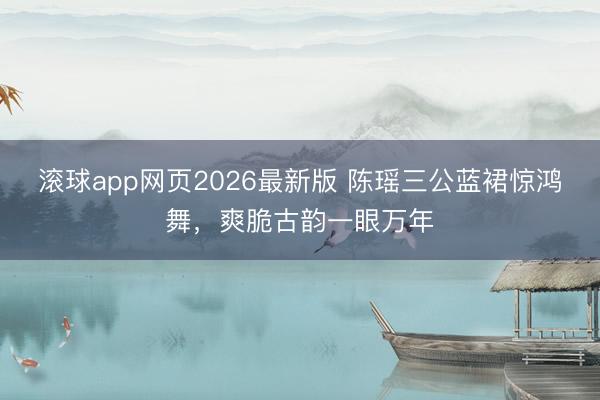 滚球app网页2026最新版 陈瑶三公蓝裙惊鸿舞,爽脆古韵一眼万年