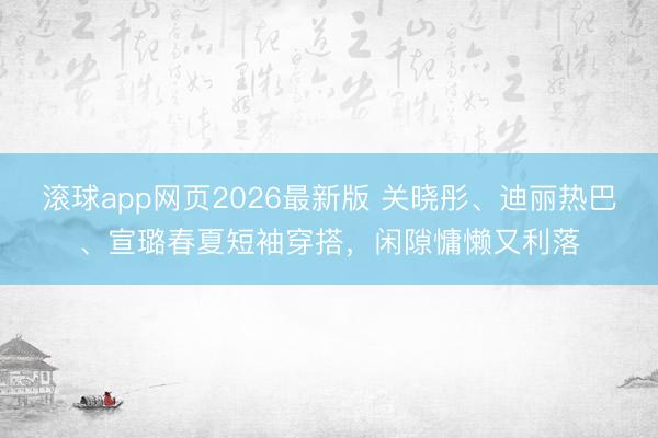 滚球app网页2026最新版 关晓彤、迪丽热巴、宣璐春夏短袖穿搭,闲隙慵懒又利落