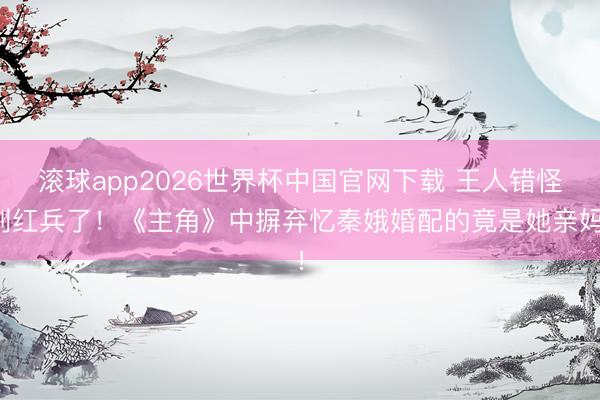 滚球app2026世界杯中国官网下载 王人错怪刘红兵了！《主角》中摒弃忆秦娥婚配的竟是她亲妈！