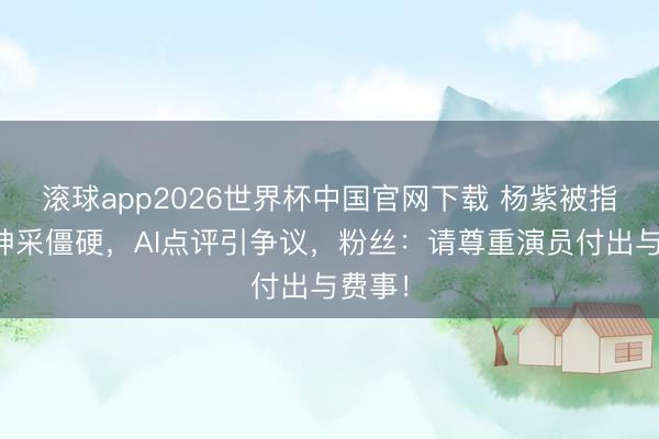 滚球app2026世界杯中国官网下载 杨紫被指饰演神采僵硬,AI点评引争议,粉丝:请尊重演员付出与费事!