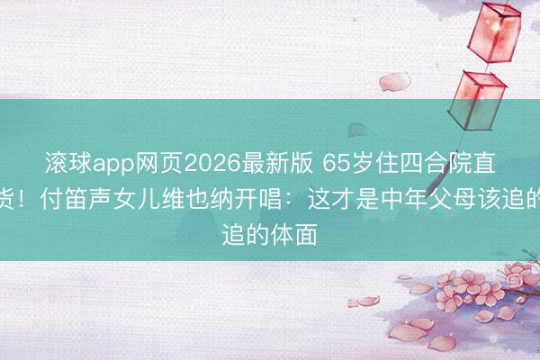 滚球app网页2026最新版 65岁住四合院直播卖货!付笛声女儿维也纳开唱:这才是中年父母该追的体面