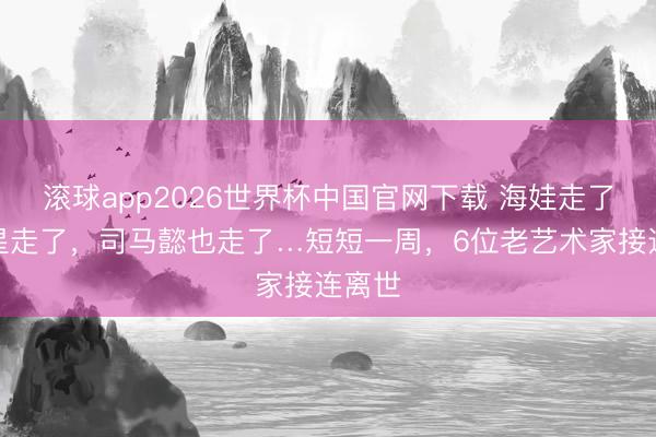 滚球app2026世界杯中国官网下载 海娃走了，福星走了，司马懿也走了…短短一周，6位老艺术家接连离世