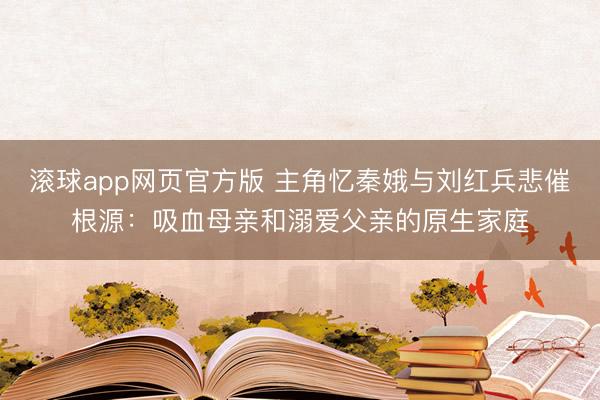 滚球app网页官方版 主角忆秦娥与刘红兵悲催根源:吸血母亲和溺爱父亲的原生家庭