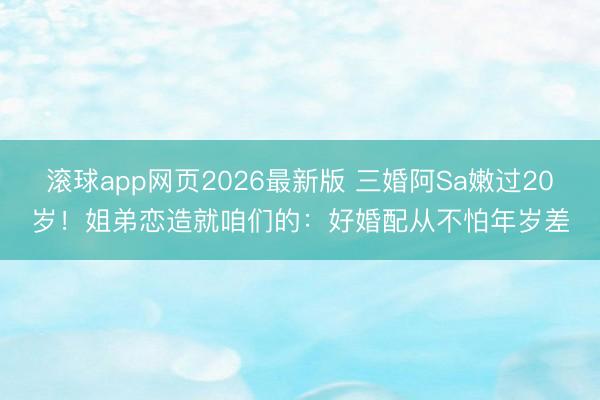 滚球app网页2026最新版 三婚阿Sa嫩过20岁!姐弟恋造就咱们的:好婚配从不怕年岁差