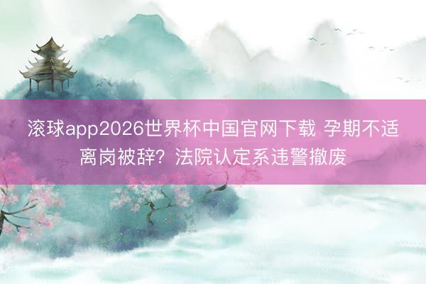 滚球app2026世界杯中国官网下载 孕期不适离岗被辞?法院认定系违警撤废