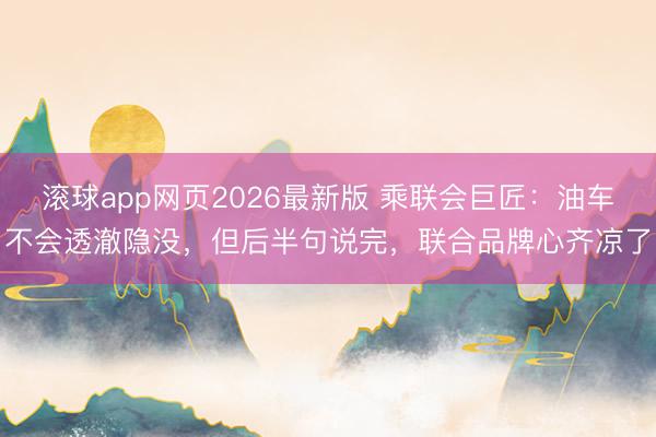 滚球app网页2026最新版 乘联会巨匠：油车不会透澈隐没，但后半句说完，联合品牌心齐凉了