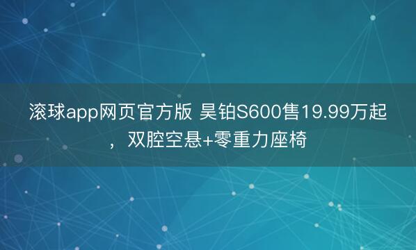 滚球app网页官方版 昊铂S600售19.99万起，双腔空悬+零重力座椅