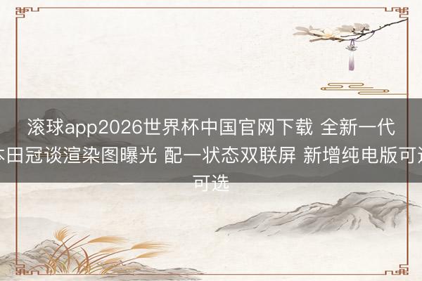 滚球app2026世界杯中国官网下载 全新一代本田冠谈渲染图曝光 配一状态双联屏 新增纯电版可选