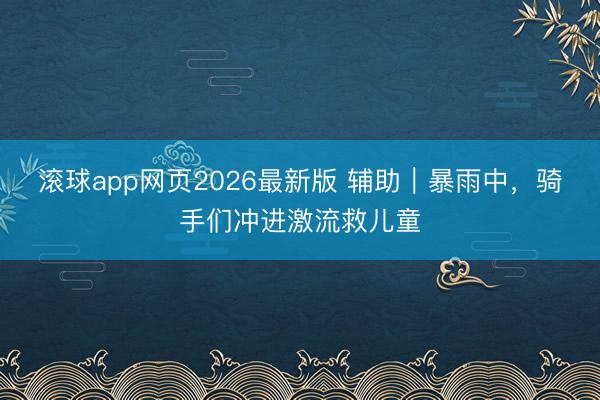 滚球app网页2026最新版 辅助｜暴雨中，骑手们冲进激流救儿童