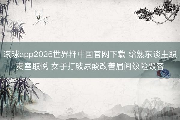 滚球app2026世界杯中国官网下载 给熟东谈主职责室取悦 女子打玻尿酸改善眉间纹险毁容