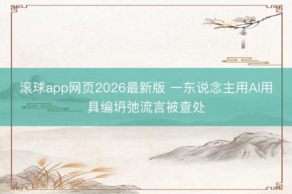 滚球app网页2026最新版 一东说念主用AI用具编坍弛流言被查处