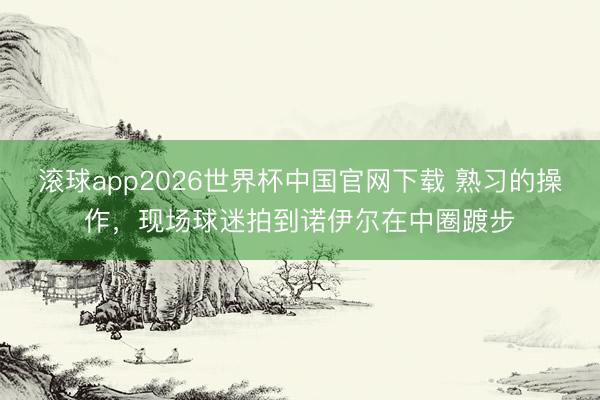 滚球app2026世界杯中国官网下载 熟习的操作，<a href=