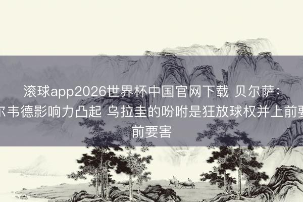 滚球app2026世界杯中国官网下载 贝尔萨:巴尔韦德影响力凸起 乌拉圭的吩咐是狂放球权并上前要害