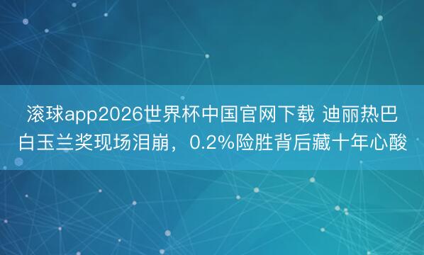 滚球app2026世界杯中国官网下载 迪丽热巴白玉兰奖现场泪崩,0.2%险胜背后藏十年心酸