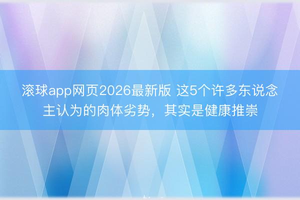 滚球app网页2026最新版 这5个许多东说念主认为的肉体劣势，其实是健康推崇