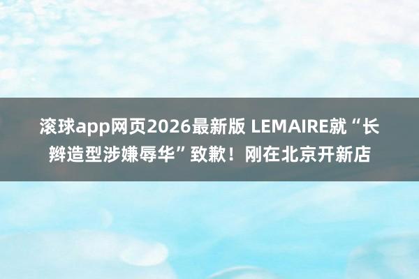 滚球app网页2026最新版 LEMAIRE就“长辫造型涉嫌辱华”致歉！刚在北京开新店
