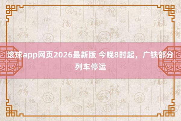 滚球app网页2026最新版 今晚8时起,广铁部分列车停运