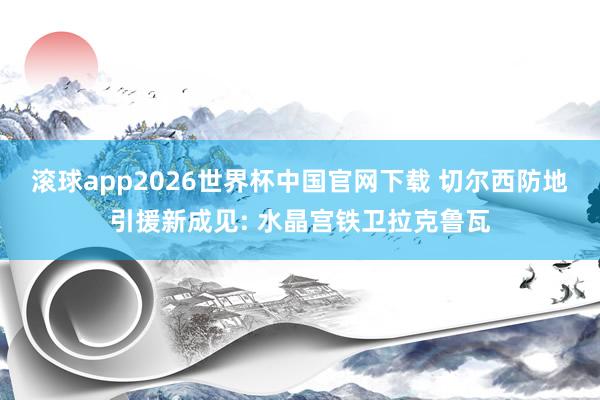 滚球app2026世界杯中国官网下载 切尔西防地引援新成见: 水晶宫铁卫拉克鲁瓦