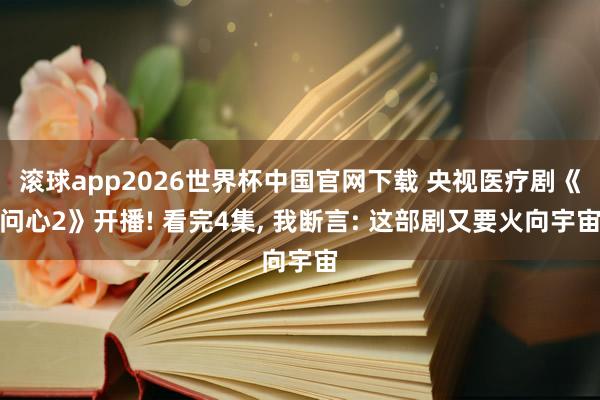 滚球app2026世界杯中国官网下载 央视医疗剧《问心2》开播! 看完4集, 我断言: 这部剧又要火向宇宙