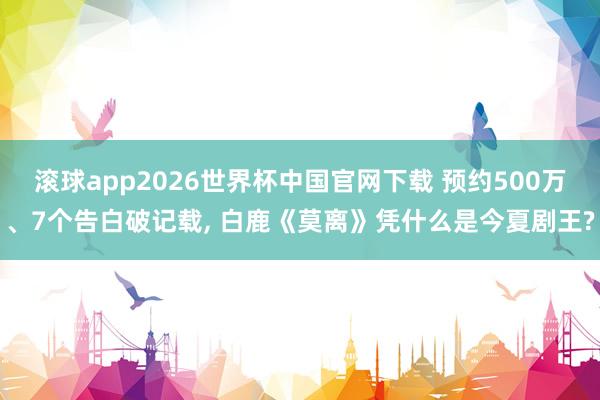 滚球app2026世界杯中国官网下载 预约500万、7个告白破记载， 白鹿《莫离》凭什么是今夏剧王?