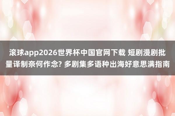 滚球app2026世界杯中国官网下载 短剧漫剧批量译制奈何作念? 多剧集多语种出海好意思满指南