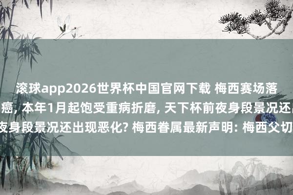 滚球app2026世界杯中国官网下载 梅西赛场落泪， 其父被曝罹患结肠癌， 本年1月起饱受重病折磨， 天下杯前夜身段景况还出现恶化? 梅西眷属最新声明: 梅西父切身段规复细密
