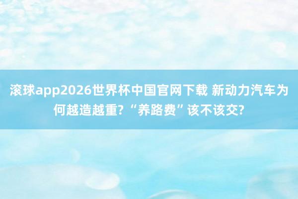 滚球app2026世界杯中国官网下载 新动力汽车为何越造越重? “养路费”该不该交?