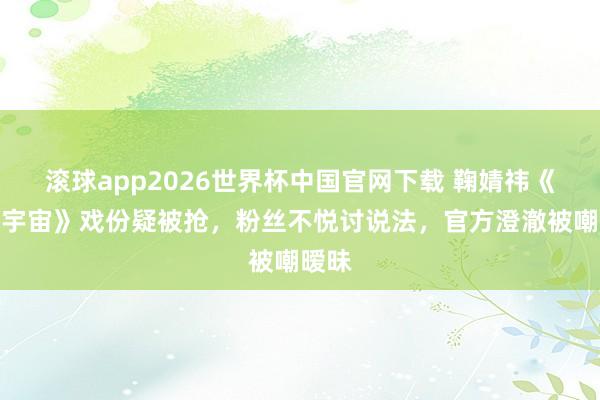 滚球app2026世界杯中国官网下载 鞠婧祎《万花宇宙》戏份疑被抢，粉丝不悦讨说法，官方澄澈被嘲暧昧