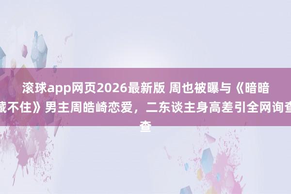 滚球app网页2026最新版 周也被曝与《暗暗藏不住》男主周皓崎恋爱,二东谈主身高差引全网询查