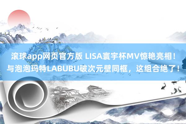 滚球app网页官方版 LISA寰宇杯MV惊艳亮相!与泡泡玛特LABUBU破次元壁同框,这组合绝了!