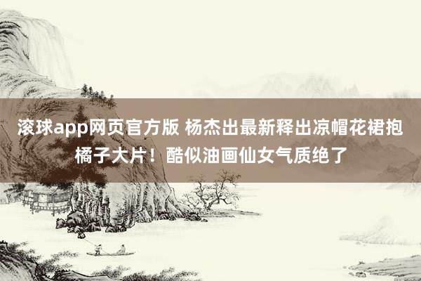 滚球app网页官方版 杨杰出最新释出凉帽花裙抱橘子大片!酷似油画仙女气质绝了